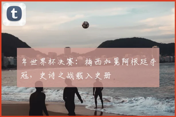 年世界杯决赛:梅西加冕阿根廷夺冠,史诗之战载入史册
