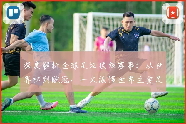深度解析全球足坛顶级赛事:从世界杯到欧冠,一文读懂世界主要足球比赛