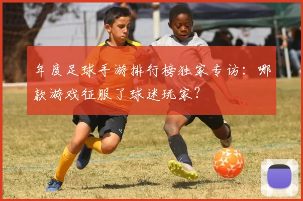 年度足球手游排行榜独家专访:哪款游戏征服了球迷玩家?