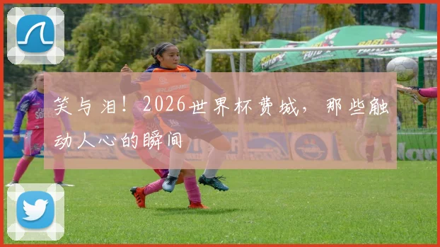 笑与泪！2026世界杯费城，那些触动人心的瞬间