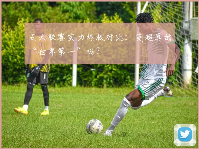 五大联赛实力终极对比：英超真的“世界第一”吗？