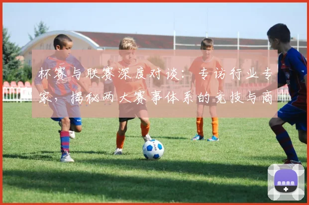 杯赛与联赛深度对谈：专访行业专家，揭秘两大赛事体系的竞技与商业逻辑