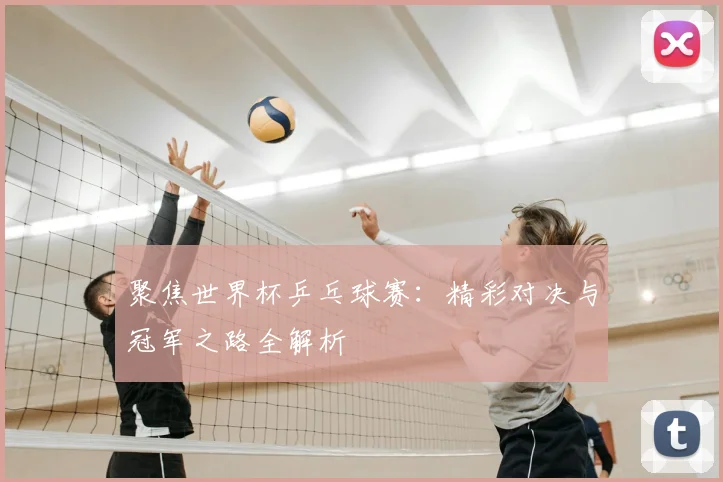 聚焦世界杯乒乓球赛：精彩对决与冠军之路全解析