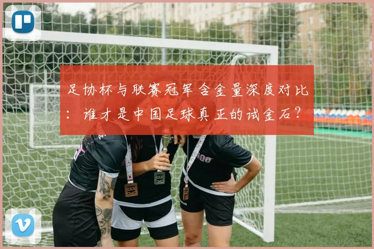 足协杯与联赛冠军含金量深度对比：谁才是中国足球真正的试金石？
